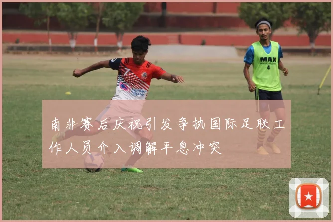 南非赛后庆祝引发争执国际足联工作人员介入调解平息冲突