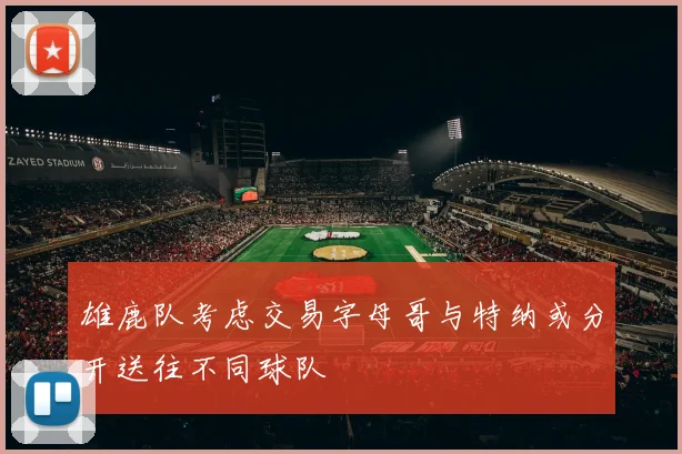 雄鹿队考虑交易字母哥与特纳或分开送往不同球队
