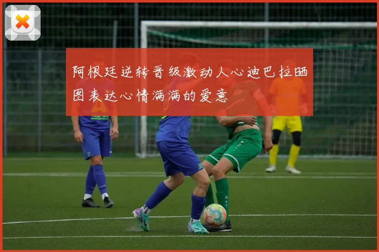 阿根廷逆转晋级激动人心迪巴拉晒图表达心情满满的爱意