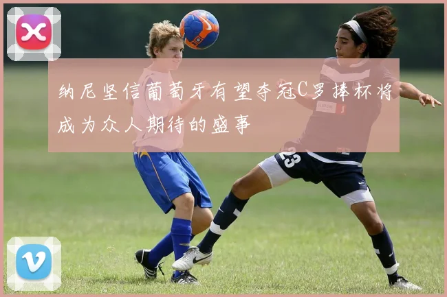 纳尼坚信葡萄牙有望夺冠C罗捧杯将成为众人期待的盛事