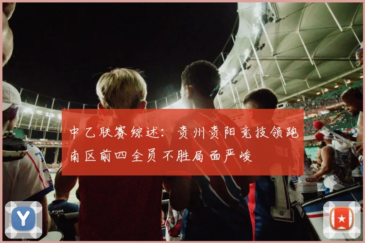 中乙联赛综述：贵州贵阳竞技领跑南区前四全员不胜局面严峻