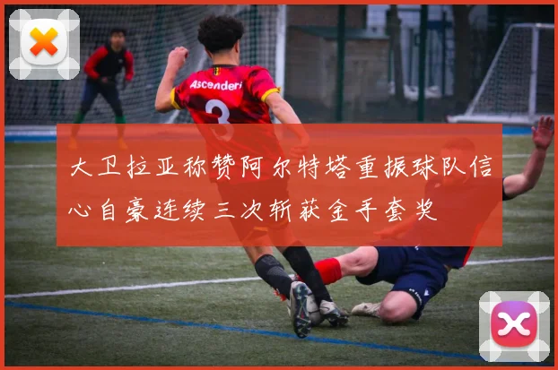 大卫拉亚称赞阿尔特塔重振球队信心自豪连续三次斩获金手套奖