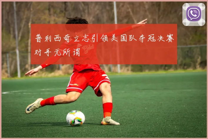 普利西奇立志引领美国队夺冠决赛对手无所谓