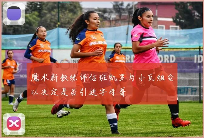 魔术新教练评估班凯罗与小瓦组合以决定是否引进字母哥
