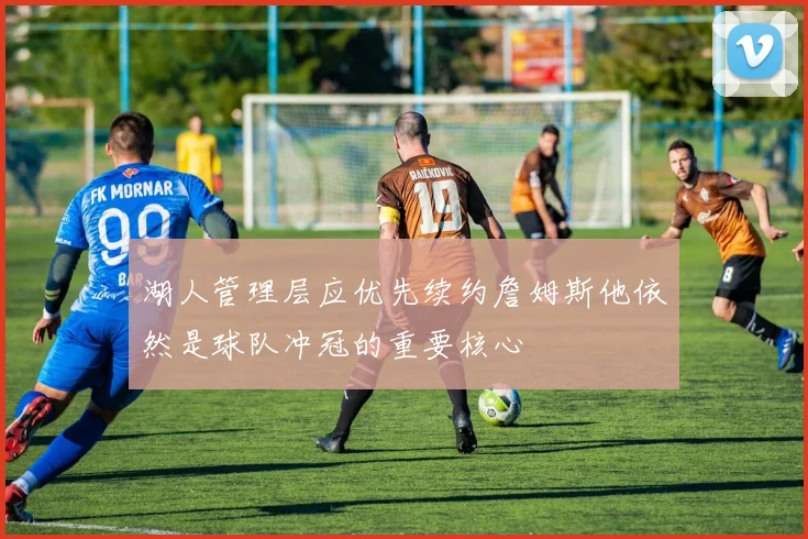 湖人管理层应优先续约詹姆斯他依然是球队冲冠的重要核心