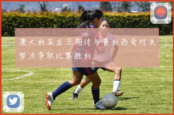 澳大利亚后卫期待与普利西奇对决努力争取比赛胜利