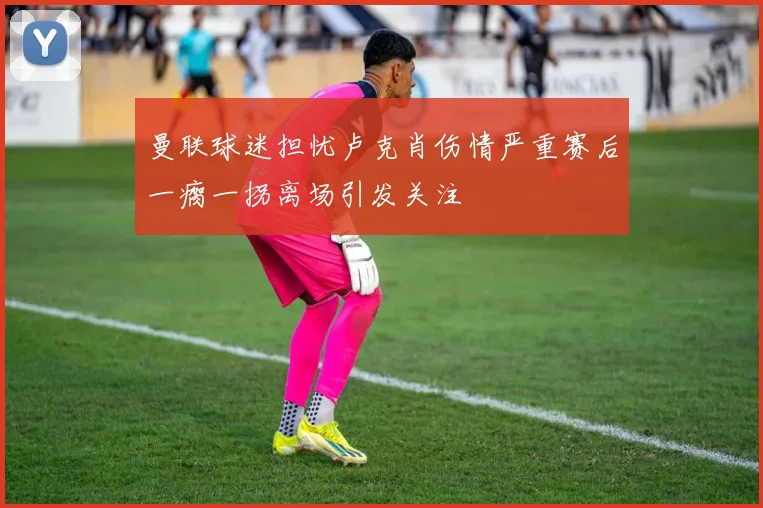 曼联球迷担忧卢克肖伤情严重赛后一瘸一拐离场引发关注