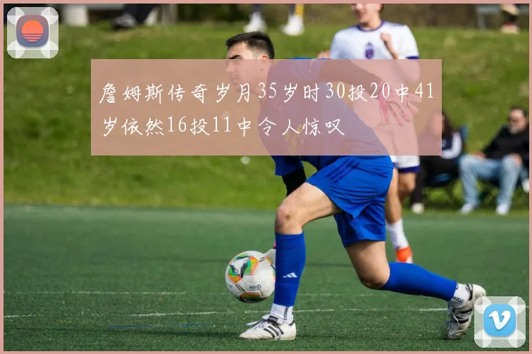 詹姆斯传奇岁月35岁时30投20中41岁依然16投11中令人惊叹
