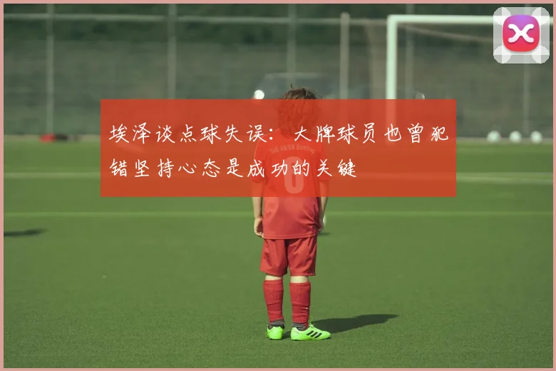 埃泽谈点球失误：大牌球员也曾犯错坚持心态是成功的关键