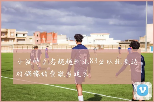 小波特立志超越科比83分以此表达对偶像的崇敬与追求