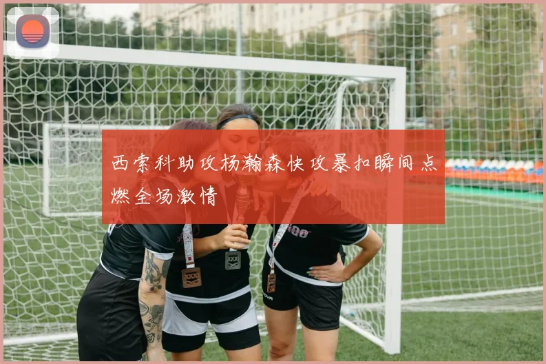 西索科助攻杨瀚森快攻暴扣瞬间点燃全场激情