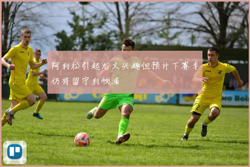 阿利松引起尤文兴趣但预计下赛季仍将留守利物浦