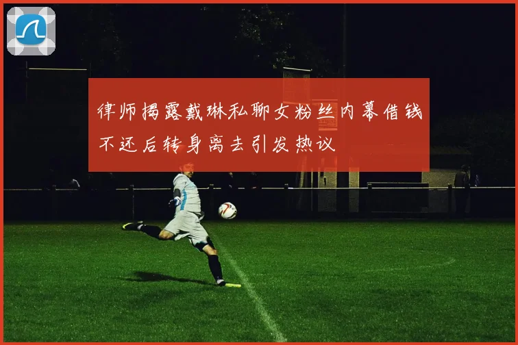 律师揭露戴琳私聊女粉丝内幕借钱不还后转身离去引发热议