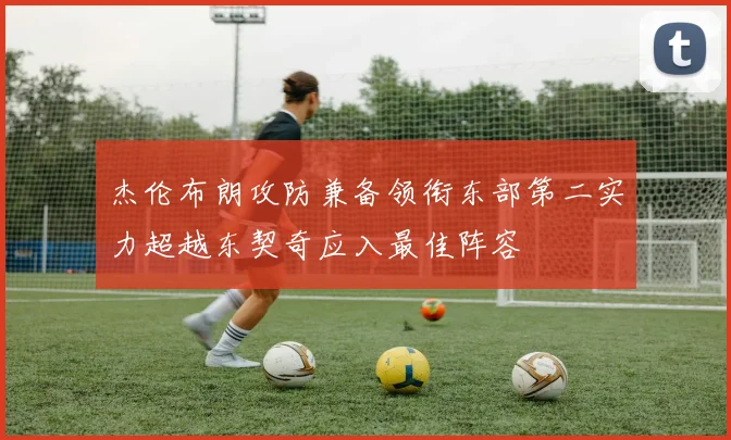 杰伦布朗攻防兼备领衔东部第二实力超越东契奇应入最佳阵容