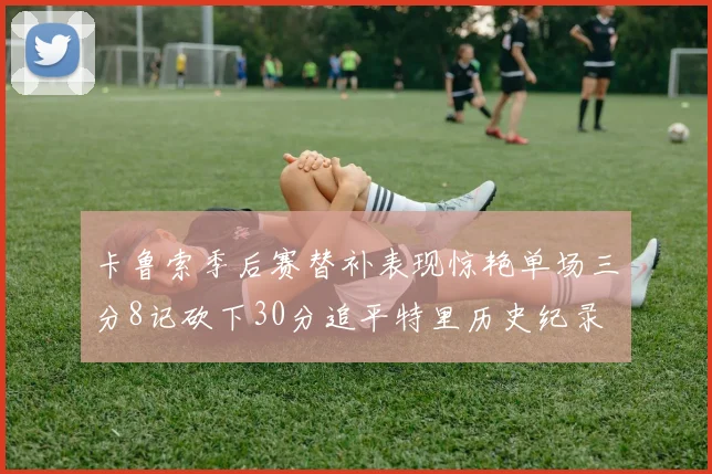 卡鲁索季后赛替补表现惊艳单场三分8记砍下30分追平特里历史纪录