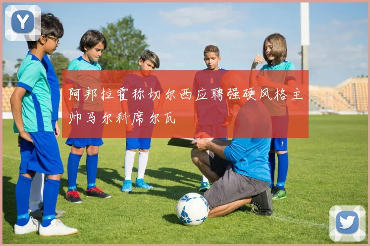 阿邦拉霍称切尔西应聘强硬风格主帅马尔科席尔瓦