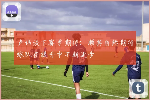 卢伟谈下赛季期待：顺其自然期待球队在提升中不断进步