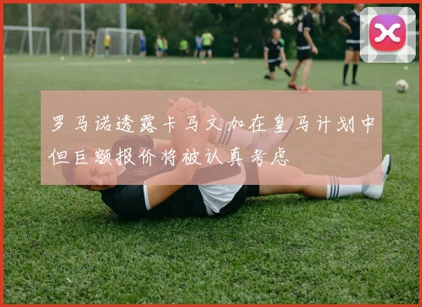 罗马诺透露卡马文加在皇马计划中但巨额报价将被认真考虑