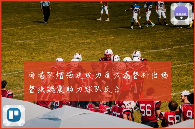 海港队增强进攻力度武磊替补出场替换魏震助力球队反击