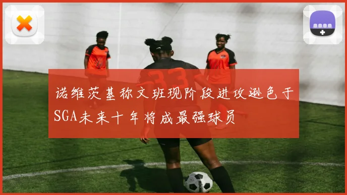 诺维茨基称文班现阶段进攻逊色于SGA未来十年将成最强球员