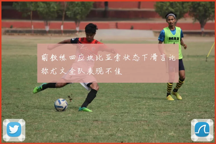 前教练回应坎比亚索状态下滑言论称尤文全队表现不佳