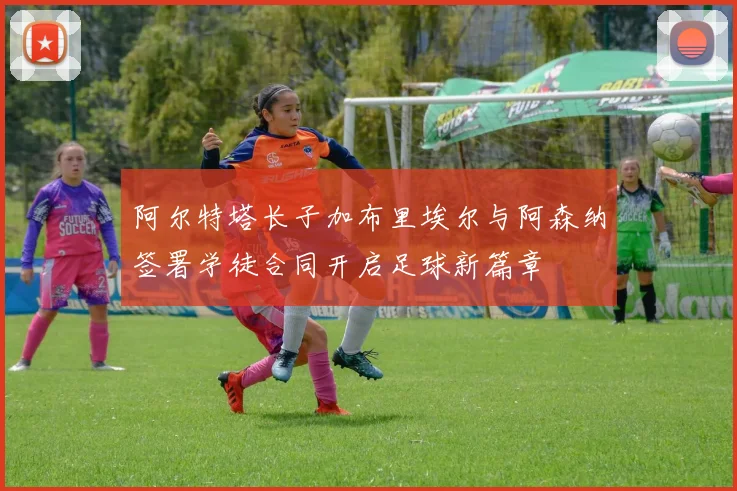 阿尔特塔长子加布里埃尔与阿森纳签署学徒合同开启足球新篇章