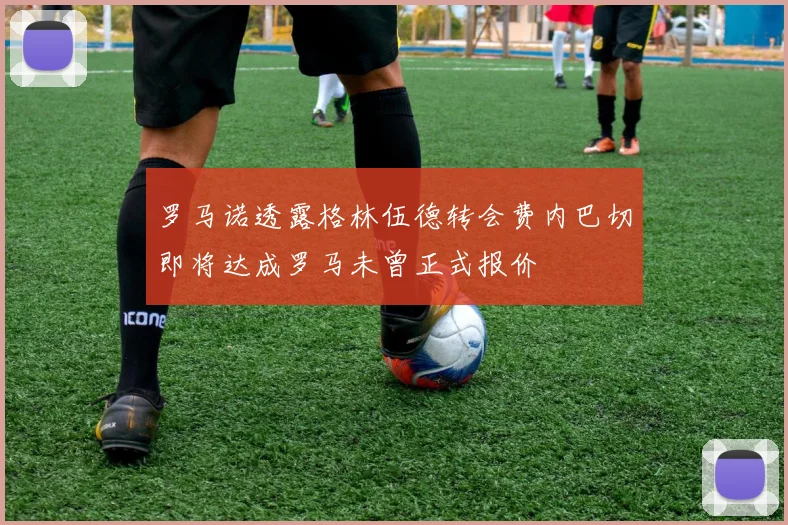 罗马诺透露格林伍德转会费内巴切即将达成罗马未曾正式报价