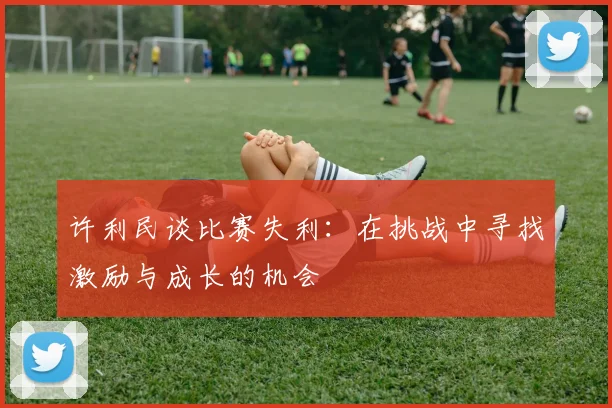 许利民谈比赛失利：在挑战中寻找激励与成长的机会