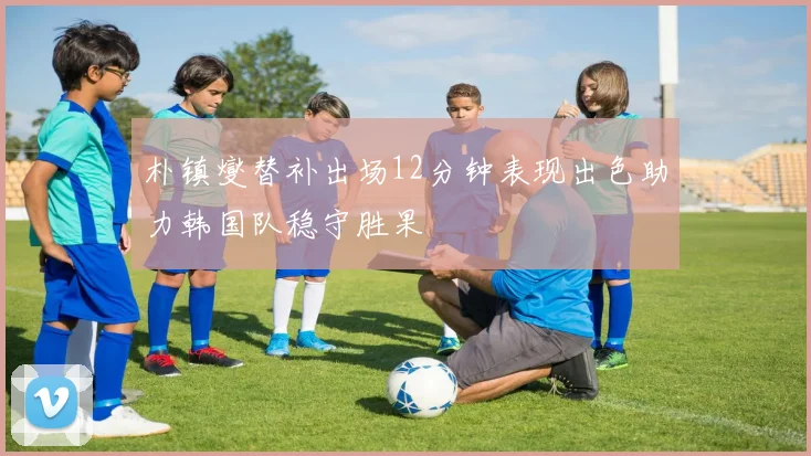 朴镇燮替补出场12分钟表现出色助力韩国队稳守胜果