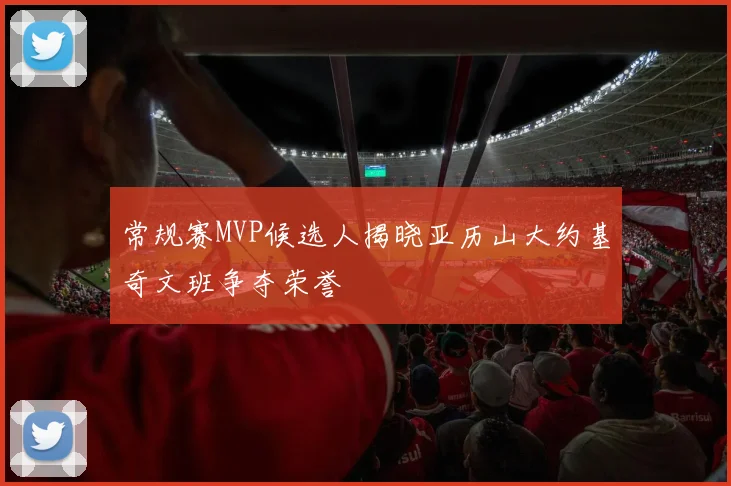 常规赛MVP候选人揭晓亚历山大约基奇文班争夺荣誉