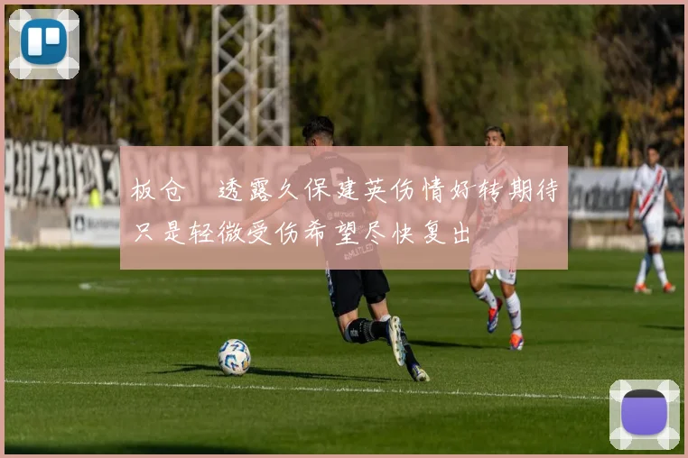 板仓滉透露久保建英伤情好转期待只是轻微受伤希望尽快复出